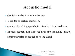  Contains default word dictionary.
 Used for speech recognition.
 Created by taking speech, text transcription, and word.
 Speech recognition also requires the language model
(grammar file) as sequence of the word.
Voice Enabled SMTP Client
Smt. Kashibai Navale College Of
Engineering 19
 