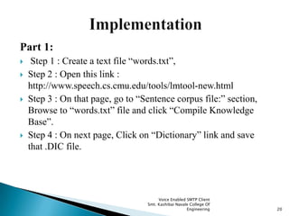 Part 1:
 Step 1 : Create a text file “words.txt”,
 Step 2 : Open this link :
http://www.speech.cs.cmu.edu/tools/lmtool-new.html
 Step 3 : On that page, go to “Sentence corpus file:” section,
Browse to “words.txt” file and click “Compile Knowledge
Base”.
 Step 4 : On next page, Click on “Dictionary” link and save
that .DIC file.
Voice Enabled SMTP Client
Smt. Kashibai Navale College Of
Engineering 20
 