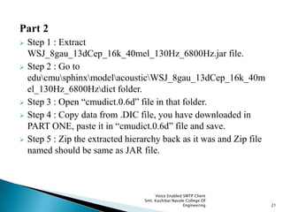 Part 2
 Step 1 : Extract
WSJ_8gau_13dCep_16k_40mel_130Hz_6800Hz.jar file.
 Step 2 : Go to
educmusphinxmodelacousticWSJ_8gau_13dCep_16k_40m
el_130Hz_6800Hzdict folder.
 Step 3 : Open “cmudict.0.6d” file in that folder.
 Step 4 : Copy data from .DIC file, you have downloaded in
PART ONE, paste it in “cmudict.0.6d” file and save.
 Step 5 : Zip the extracted hierarchy back as it was and Zip file
named should be same as JAR file.
Voice Enabled SMTP Client
Smt. Kashibai Navale College Of
Engineering 21
 