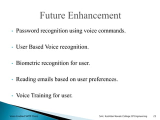 • Password recognition using voice commands.
• User Based Voice recognition.
• Biometric recognition for user.
• Reading emails based on user preferences.
• Voice Training for user.
Voice Enabled SMTP Client Smt. Kashibai Navale College Of Engineering 25
 