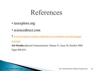 References
• ieeexplore.org
• sciencedirect.com
• Is text-to-speech synthesis ready for use in computer-assisted language
learning?
Zoë Handley,Speech Communication, Volume 51, Issue 10, October 2009,
Pages 906-919.
Voice Enabled SMTP Client Smt. Kashibai Navale College Of Engineering 26
 