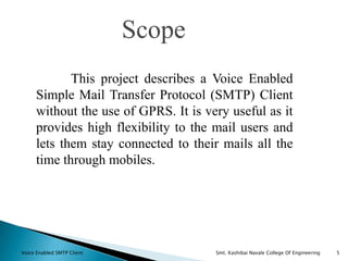 Scope
5
This project describes a Voice Enabled
Simple Mail Transfer Protocol (SMTP) Client
without the use of GPRS. It is very useful as it
provides high flexibility to the mail users and
lets them stay connected to their mails all the
time through mobiles.
Voice Enabled SMTP Client Smt. Kashibai Navale College Of Engineering
 