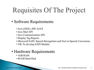 Requisites Of The Project
• Software Requirements
• Java (J2EE), JSP, AJAX
• Java Mail API
• Java Communication API.
• Display Tag Reports
• Microsoft SAPI: Speech Recognition and Text to Speech Conversion.
• VB: To develop SAPI Module.
• Hardware Requirements
• 1GB RAM
• 80 GB Hard Disk
7Voice Enabled SMTP Client Smt. Kashibai Navale College Of Engineering
 