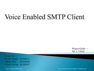 Voice Enabled SMTP Client
Project By : -
Piyush Pipada B3368613
Abhijit Patel B3368604
Nilesh Padwal B3368597
Project Guide : -
Mr. L.V.Patil
1Voice Enabled SMTP Client Smt. Kashibai Navale College Of Engineering
 