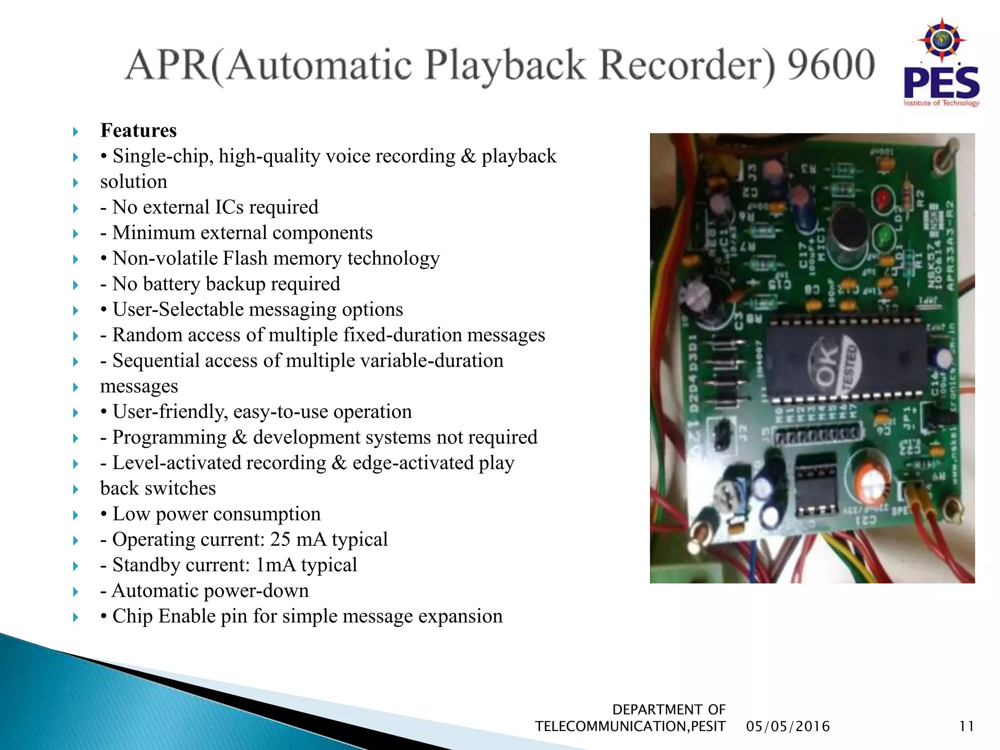 Features
 • Single-chip, high-quality voice recording & playback
 solution
 - No external ICs required
 - Minimum external components
 • Non-volatile Flash memory technology
 - No battery backup required
 • User-Selectable messaging options
 - Random access of multiple fixed-duration messages
 - Sequential access of multiple variable-duration
 messages
 • User-friendly, easy-to-use operation
 - Programming & development systems not required
 - Level-activated recording & edge-activated play
 back switches
 • Low power consumption
 - Operating current: 25 mA typical
 - Standby current: 1mA typical
 - Automatic power-down
 • Chip Enable pin for simple message expansion
05/05/2016 11
DEPARTMENT OF
TELECOMMUNICATION,PESIT
 