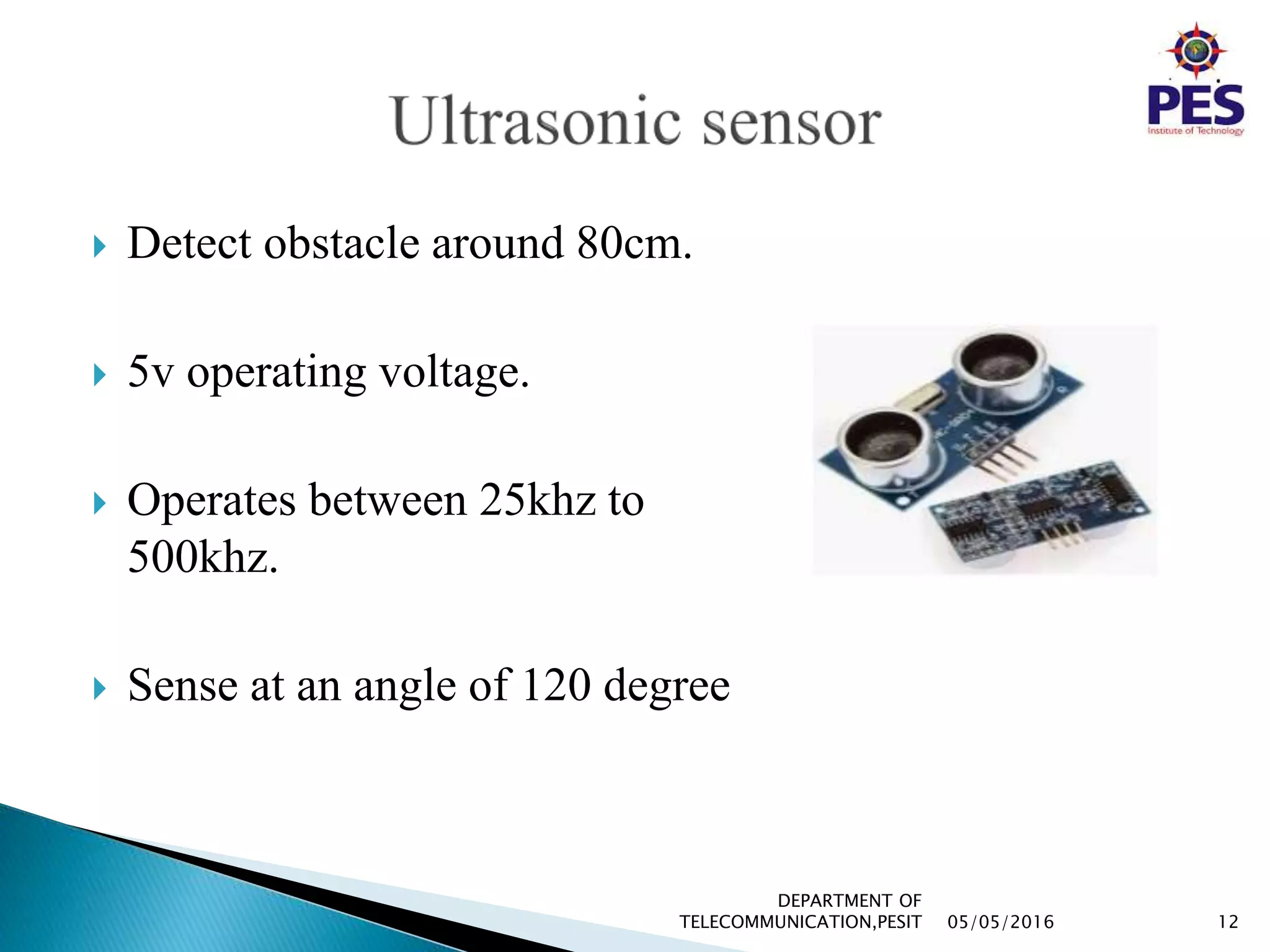  Detect obstacle around 80cm.
 5v operating voltage.
 Operates between 25khz to
500khz.
 Sense at an angle of 120 degree
05/05/2016 12
DEPARTMENT OF
TELECOMMUNICATION,PESIT
 