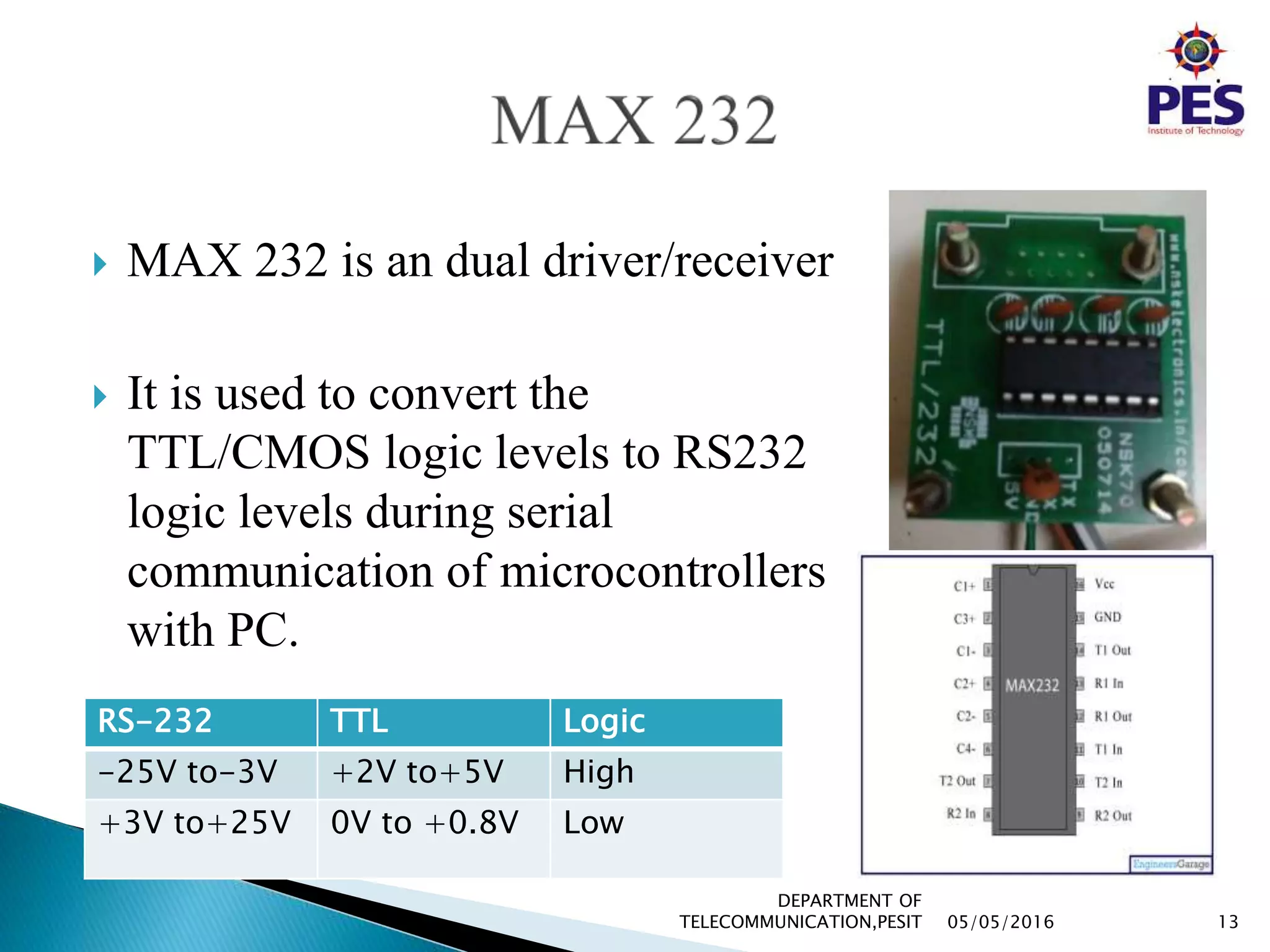  MAX 232 is an dual driver/receiver
 It is used to convert the
TTL/CMOS logic levels to RS232
logic levels during serial
communication of microcontrollers
with PC.
RS-232 TTL Logic
-25V to-3V +2V to+5V High
+3V to+25V 0V to +0.8V Low
05/05/2016 13
DEPARTMENT OF
TELECOMMUNICATION,PESIT
 