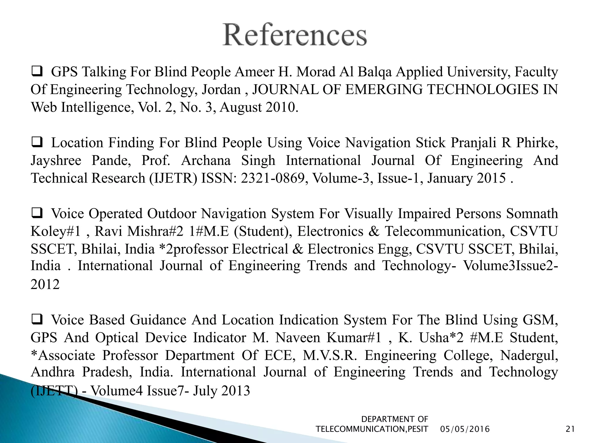05/05/2016
DEPARTMENT OF
TELECOMMUNICATION,PESIT 21
 GPS Talking For Blind People Ameer H. Morad Al Balqa Applied University, Faculty
Of Engineering Technology, Jordan , JOURNAL OF EMERGING TECHNOLOGIES IN
Web Intelligence, Vol. 2, No. 3, August 2010.
 Location Finding For Blind People Using Voice Navigation Stick Pranjali R Phirke,
Jayshree Pande, Prof. Archana Singh International Journal Of Engineering And
Technical Research (IJETR) ISSN: 2321-0869, Volume-3, Issue-1, January 2015 .
 Voice Operated Outdoor Navigation System For Visually Impaired Persons Somnath
Koley#1 , Ravi Mishra#2 1#M.E (Student), Electronics & Telecommunication, CSVTU
SSCET, Bhilai, India *2professor Electrical & Electronics Engg, CSVTU SSCET, Bhilai,
India . International Journal of Engineering Trends and Technology- Volume3Issue2-
2012
 Voice Based Guidance And Location Indication System For The Blind Using GSM,
GPS And Optical Device Indicator M. Naveen Kumar#1 , K. Usha*2 #M.E Student,
*Associate Professor Department Of ECE, M.V.S.R. Engineering College, Nadergul,
Andhra Pradesh, India. International Journal of Engineering Trends and Technology
(IJETT) - Volume4 Issue7- July 2013
 