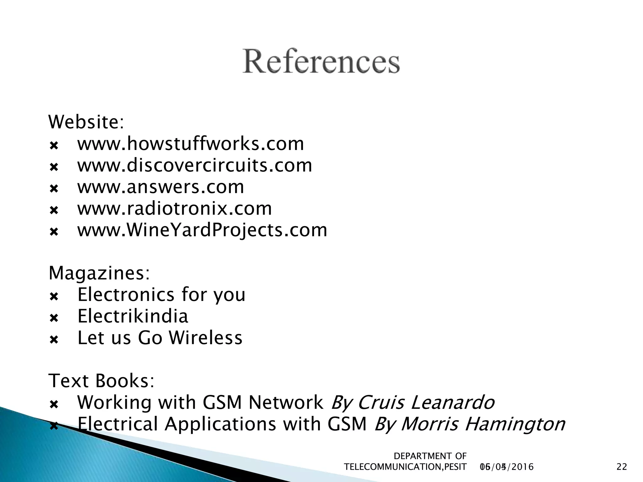 16/04/2016
DEPARTMENT OF
TELECOMMUNICATION,PESIT 2205/05/2016
DEPARTMENT OF
TELECOMMUNICATION,PESIT 22
Website:
 www.howstuffworks.com
 www.discovercircuits.com
 www.answers.com
 www.radiotronix.com
 www.WineYardProjects.com
Magazines:
 Electronics for you
 Electrikindia
 Let us Go Wireless
Text Books:
 Working with GSM Network By Cruis Leanardo
 Electrical Applications with GSM By Morris Hamington
 