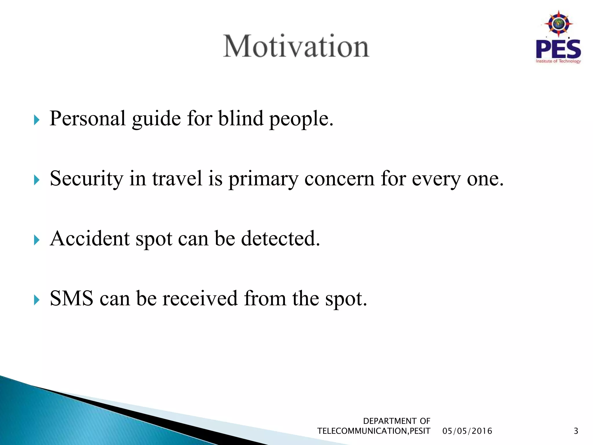  Personal guide for blind people.
 Security in travel is primary concern for every one.
 Accident spot can be detected.
 SMS can be received from the spot.
05/05/2016 3
DEPARTMENT OF
TELECOMMUNICATION,PESIT
 