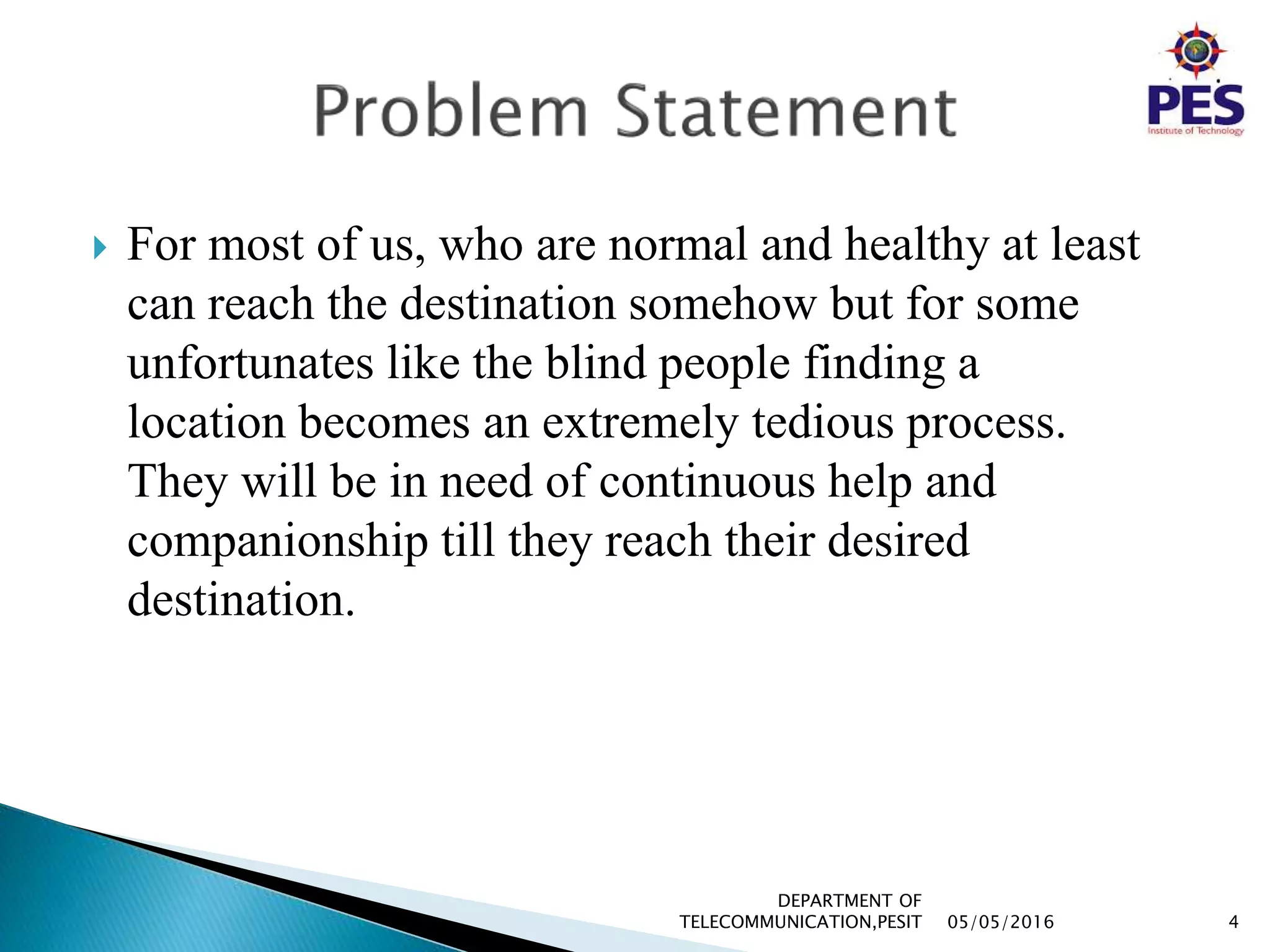  For most of us, who are normal and healthy at least
can reach the destination somehow but for some
unfortunates like the blind people finding a
location becomes an extremely tedious process.
They will be in need of continuous help and
companionship till they reach their desired
destination.
05/05/2016 4
DEPARTMENT OF
TELECOMMUNICATION,PESIT
 