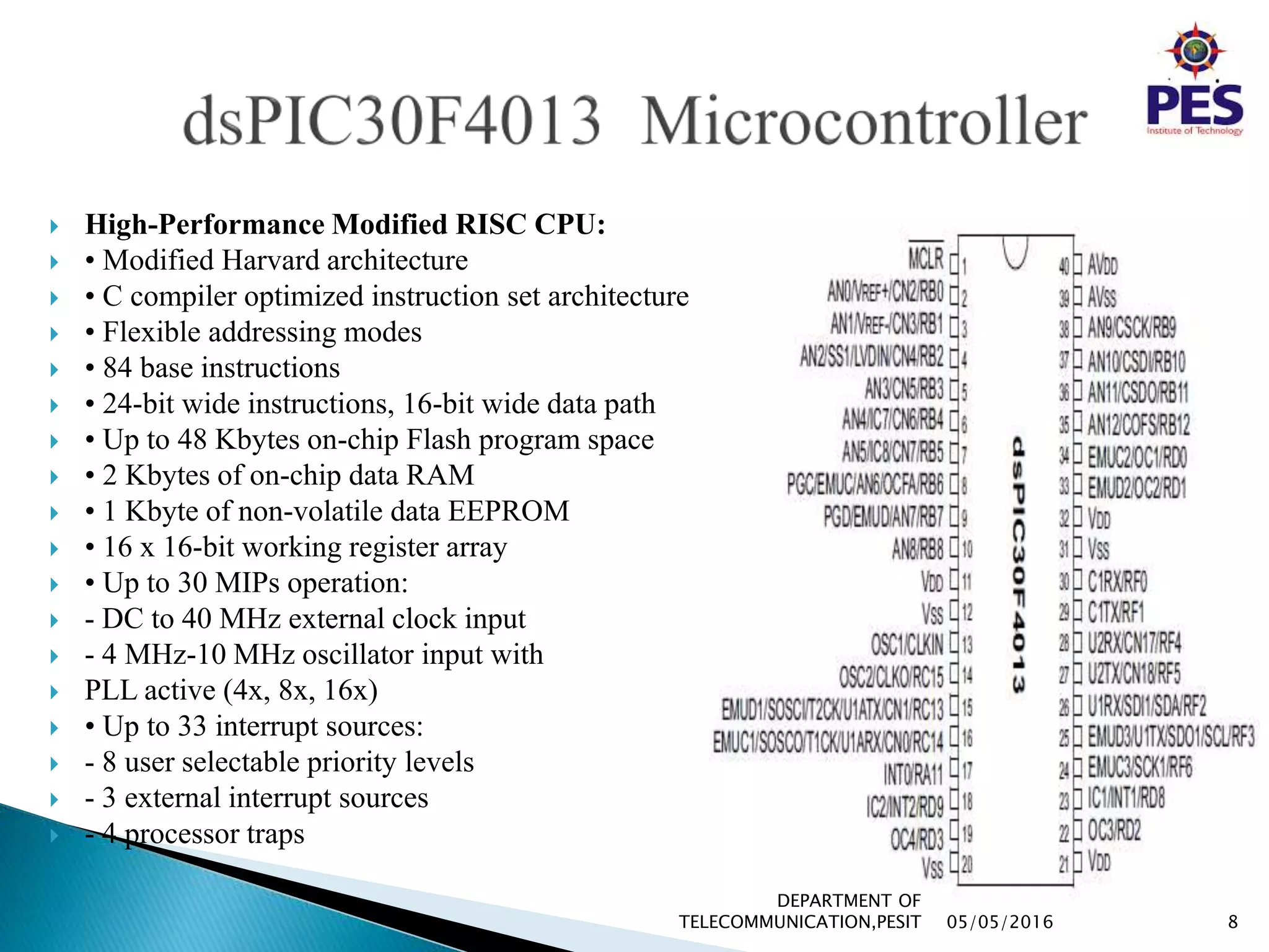  High-Performance Modified RISC CPU:
 • Modified Harvard architecture
 • C compiler optimized instruction set architecture
 • Flexible addressing modes
 • 84 base instructions
 • 24-bit wide instructions, 16-bit wide data path
 • Up to 48 Kbytes on-chip Flash program space
 • 2 Kbytes of on-chip data RAM
 • 1 Kbyte of non-volatile data EEPROM
 • 16 x 16-bit working register array
 • Up to 30 MIPs operation:
 - DC to 40 MHz external clock input
 - 4 MHz-10 MHz oscillator input with
 PLL active (4x, 8x, 16x)
 • Up to 33 interrupt sources:
 - 8 user selectable priority levels
 - 3 external interrupt sources
 - 4 processor traps
05/05/2016 8
DEPARTMENT OF
TELECOMMUNICATION,PESIT
 