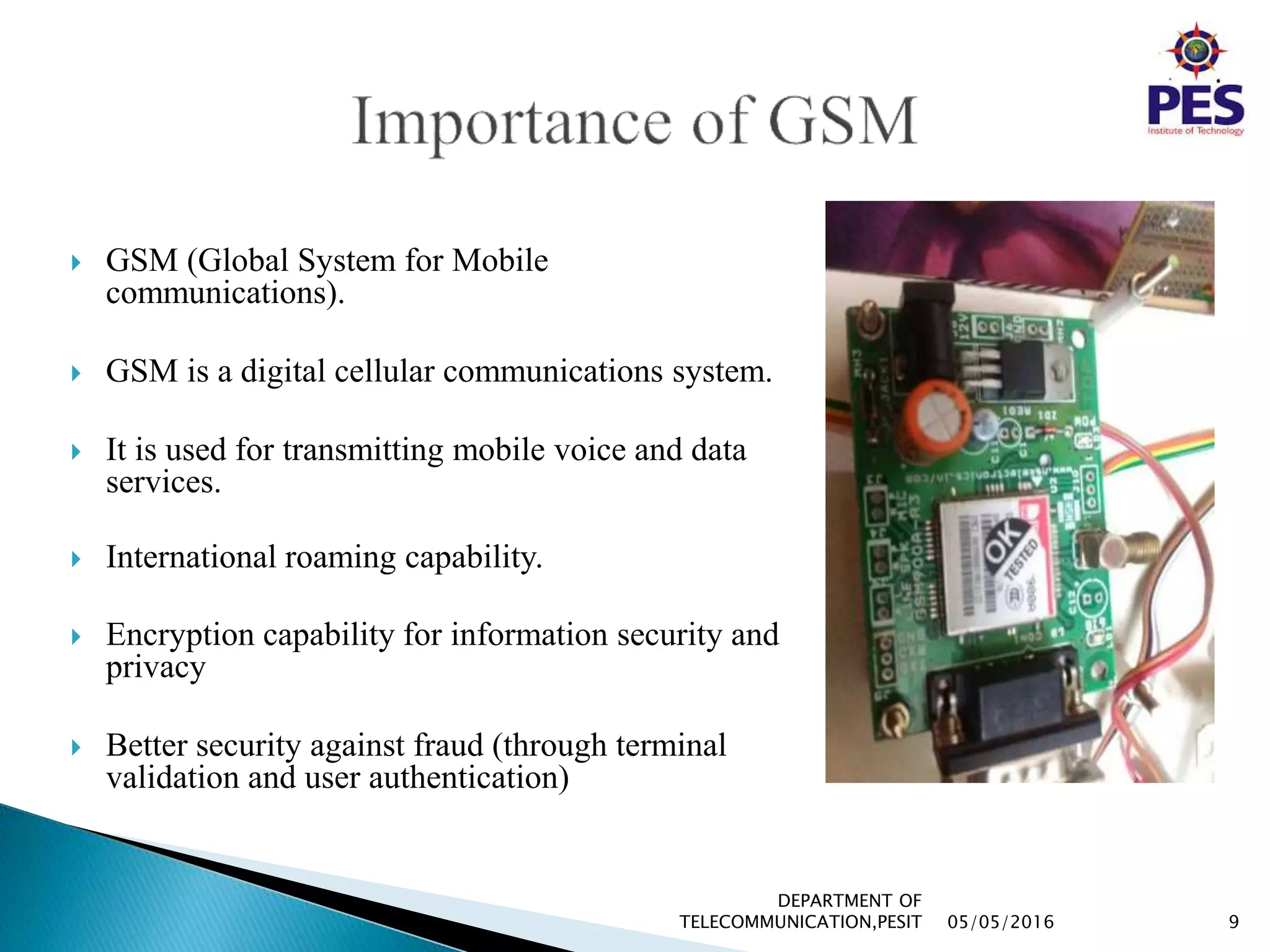  GSM (Global System for Mobile
communications).
 GSM is a digital cellular communications system.
 It is used for transmitting mobile voice and data
services.
 International roaming capability.
 Encryption capability for information security and
privacy
 Better security against fraud (through terminal
validation and user authentication)
05/05/2016 9
DEPARTMENT OF
TELECOMMUNICATION,PESIT
 