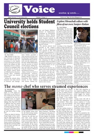 Voice wisdom of words....
	Voice, Monday, 5th
December 2016	 		 Volume : 5 Issue : 1 				 Visit us at : http://de-layer.blogspot.in/
University holds Student
Council elections
By:- Nancy Dutta
TAB: Students of the Cen-
tral University of Himachal
Pradesh voted to elect rep-
resentatives to the Student
Council during the elections
held in the campus on 28th
September. From 11 schools,
a total of 32 candidates filed
nominations for 20 posts of
the student council which
are filled based on elections.
Among these, candidates
from 8 seats were elected
unopposed.
Among the schools where
elections were held, School
of Business and Manage-
ment Studies recorded a
voter turnout of 83 per cent.
Kritika Kapil, Pankaj Kumar,
Vipul Sharma and Vivek Ka-
toch won the student’s ver-
dict here. While Shabir Khan
won the election in School
of Life Sciences, Akshay Ku-
mar and Sahil were elected
from the School of Physical
and Material Sciences.
Babita (School of Earth &
Environmental Sciences),
Ali John Singh Premi and
Rishika Sharma (School of
Journalism, Mass Commu-
nication & New Media),
Anil Kumar, Manjul Ku-
mar and Ragini Malhotra
(School of Mathematics,
Computers & Information
Sciences), Neeraj Sharma
(School of Social Sciences),
Ankit Kaushal (School of
Tourism, Travel & Hospital-
ity Management) were elect-
ed unopposed from their re-
spective schools.
The election process was
peaceful in the campus.
Some of the nominations
were rejected as they did
not fulfill the minimum el-
igibility conditions for con-
testing elections or did not
adhere to the time schedule
of filing nomination papers.
The remaining 20 slots in
the student council are filled
by students nominated from
the Schools based on aca-
demic performance.
For this year’s election, stu-
dents of the newly started B
Voc courses were also offi-
cially included in the elec-
tion process. According to
the election notification, the
47 students registered for
these courses were included
in two different schools re-
lated to their stream.
Students celebrating after the declaration of council elections result at TAB
ExploreHimachaliculturewith
filmsofourown:SanjeevRattan
By:- Akriti Mahajan
Dharamshala: “The film lovers
of the state should make inten-
sive effort to explore and unveil
the beauty of Himachali culture
through films of our own,” feels
Sanjeev Ratan, an independent
film maker from Dharamshala.
He was talking to Voice after the
screening of his latest film ‘Man
de Phere’ at the recent edition of
Dharamshala International Film
Festival.
According to him, Himachali
culture is unique and full of po-
tential from the point of view of
a film maker. “The fact that it re-
mains almost unexplored by any
film maker offers immense pos-
sibilities for the future ones from
the state”, said he. Rattan, who
has bagged Silver Lotus for his
Dogri film ‘Dille Ch Vasya Koi’
at the 59th
National Film Awards
in 2012, is a native of Khaniyara
Village located few kilometres
from Dharamshala.
Passionate about marking a
territory for Pahari films in the
cinematic geography of India. he
says, “I always wanted to make
films in Pahari, especially to
portray the folklore of Himachal
Pradesh on big screen.”
He is keen to cast local people
in his films to enrich the Pahari
flavour. “I prefer people from the
immediate locality to cast in my
films. Though they are non-pro-
fessional, I train them in acting
skills for a month before we start
the actual shoot”, says he.
Rattan is channelling his efforts
to help Himachali cinema grow
into a recognizable regional film
industry in India. “Sooner or lat-
er, Himachali cinema will flour-
ish here. I am confident about
that”, Rattan says. According to
him, film festivals like Dharam-
shala International Film Festival
(DIFF) and International Film
Festival of Shimla (IFFS) are
providing opportunities to re-
gional film makers.
In this mission to carve out Hi-
machal’s own film culture, Rat-
tan seems to be not alone. The
recently concluded editions of
DIFF and IFFS witnessed many
amateur film makers from the
state screening their work. Him-
achali movies like ‘Asmad’, ‘Papa’,
‘Saanjh’ which reflected Him-
achali youth and its culture were
screened at DIFF. Looks like Hi-
machal’s own cinema has started
to bloom.
By:- Akriti Mahajan
Dharamshala: From the
looks, it is the typical no-
frills eatery in any North In-
dian small town; four bench-
es cramped in two rows in a
congested room, no magnif-
icent interiors or sumptuous
lighting. But, Nag View Café
is different from the typical
small town eatery. The taste
of momos here has earned it a
spot in the GPS maps of Dha-
ramshala, making it a must-
go spot for tourists visiting
here. 
Inside the dimly lit kitchen,
Kripal Singh is busy watch-
ing the ‘Kapil Sharma Show’,
all the while stuffing momos
to be steamed. Seeing the ry-
themic motion of his hands, it
feels like they are being stuffed
with his heart and soul, not
just mutton chops.
Located on Khanyara Road,
it’s the popular momo joint
for the food loving tourists
and locals in Dharamshala.
However, the café does not
meet their many expecta-
tions, at least in case of space.
It gets overcrowded when the
four benched space fails to
accommodate all the momo
lovers queuing up. They line
up outside for their turn, but
the wait is worth, say Kripal
Bhai’s customers. “The things
that bring me to this place ev-
ery time is the same incredi-
ble taste, hygiene, his humble
nature and that ‘no Bakshish’
attitude”, grins Sonia Sharma
from Dharamshala, an ardent
fan of Kripal Bhai’s momos.
Though famous for his mut-
tonmomosandthefierychilly
‘chutney’ they are served with,
Kripal Bhai humbly offloads
all the credit to his Tibetan
friend “Tushy” who gave him
the idea of making momos.
But does he have a secret rec-
ipe for these momos? “Yes”,
says Kripal. “I love making
them and their taste evolves
with the inspiration from
my customers. That’s what,
I think, is the secret behind.
Otherwise they are just nor-
mal momos”
For him making momos is
his god, religion and life. He
has been serving these spe-
cial, piping hot momos for the
last 25 years here. His theory
is simple: “Cooking dil se hoti
hai (cooking happens from
the heart).” His typical day-
stretches to 12-14 hours in
this small shop, making and
serving momos. It may sound
tiring, but not for Kripal. He
makes sure that each momo
is in perfect shape, proper-
ly filled with vegetarian or
non-vegetarian stuffing, with
a balanced sprinkle of spices
which triggers the ‘fantab-
ulous’ outburst on the taste
buds.
Gunjan Sood, who fell in
love with these steamed expe-
riences, confirms it. “I come
here from Nagrota Bagwan
on most Sundays with my
family, just to have these ex-
traordinary momos. It’s been
our weekly routine for years
now”, says he.
Despite his popularity, Kri-
pal has no plans to expand his
business. He is satisfied with
what he has, and he considers
thesmallshophislucky charm.
But anybody to take his lega-
cy further? “Only if someone
is passionate enough to put
this much hard work and
heart into it. That might take
my legacy further”, says he.
Sanjeev Ratan
The momo chef who serves steamed experiences
Kripal Singh getting ready to make momos at Nag View Cafe, Khaniyara
 