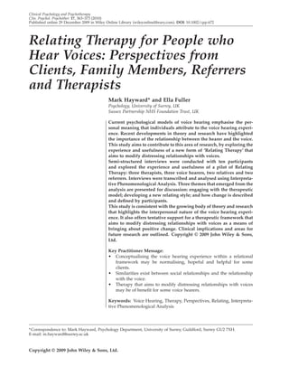 Clinical Psychology and Psychotherapy
Clin. Psychol. Psychother. 17, 363–373 (2010)
Published online 29 December 2009 in Wiley Online Library (wileyonlinelibrary.com). DOI: 10.1002/cpp.672




Relating Therapy for People who
Hear Voices: Perspectives from
Clients, Family Members, Referrers
and Therapists
                                            Mark Hayward* and Ella Fuller
                                            Psychology, University of Surrey, UK
                                            Sussex Partnership NHS Foundation Trust, UK

                                            Current psychological models of voice hearing emphasise the per-
                                            sonal meaning that individuals attribute to the voice hearing experi-
                                            ence. Recent developments in theory and research have highlighted
                                            the importance of the relationship between the hearer and the voice.
                                            This study aims to contribute to this area of research, by exploring the
                                            experience and usefulness of a new form of ‘Relating Therapy’ that
                                            aims to modify distressing relationships with voices.
                                            Semi-structured interviews were conducted with ten participants
                                            and explored the experience and usefulness of a pilot of Relating
                                            Therapy: three therapists, three voice hearers, two relatives and two
                                            referrers. Interviews were transcribed and analysed using Interpreta-
                                            tive Phenomenological Analysis. Three themes that emerged from the
                                            analysis are presented for discussion: engaging with the therapeutic
                                            model; developing a new relating style; and how change is described
                                            and deﬁned by participants.
                                            This study is consistent with the growing body of theory and research
                                            that highlights the interpersonal nature of the voice hearing experi-
                                            ence. It also offers tentative support for a therapeutic framework that
                                            aims to modify distressing relationships with voices as a means of
                                            bringing about positive change. Clinical implications and areas for
                                            future research are outlined. Copyright © 2009 John Wiley & Sons,
                                            Ltd.

                                            Key Practitioner Message:
                                            • Conceptualising the voice hearing experience within a relational
                                               framework may be normalising, hopeful and helpful for some
                                               clients.
                                            • Similarities exist between social relationships and the relationship
                                               with the voice.
                                            • Therapy that aims to modify distressing relationships with voices
                                               may be of beneﬁt for some voice hearers.

                                            Keywords: Voice Hearing, Therapy, Perspectives, Relating, Interpreta-
                                            tive Phenomenological Analysis




* Correspondence to: Mark Hayward, Psychology Department, University of Surrey, Guildford, Surrey GU2 7XH.
E-mail: m.hayward@surrey.ac.uk


Copyright © 2009 John Wiley & Sons, Ltd.
 