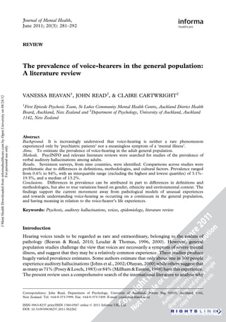 Journal of Mental Health,
                                                                                     June 2011; 20(3): 281–292



                                                                                     REVIEW



                                                                                     The prevalence of voice-hearers in the general population:
                                                                                     A literature review


                                                                                     VANESSA BEAVAN1, JOHN READ2, & CLAIRE CARTWRIGHT2
J Ment Health Downloaded from informahealthcare.com by Open University on 08/24/12




                                                                                     1
                                                                                      First Episode Psychosis Team, St Lukes Community Mental Health Centre, Auckland District Health
                                                                                     Board, Auckland, New Zealand and 2Department of Psychology, University of Auckland, Auckland
                                                                                     1142, New Zealand



                                                                                     Abstract
                                                                                     Background. It is increasingly understood that voice-hearing is neither a rare phenomenon
                                                                                     experienced only by ‘psychiatric patients’ nor a meaningless symptom of a ‘mental illness’.
                              For personal use only.




                                                                                     Aims. To estimate the prevalence of voice-hearing in the adult general population.
                                                                                     Methods. PsycINFO and relevant literature reviews were searched for studies of the prevalence of
                                                                                     verbal auditory hallucinations among adults.
                                                                                     Results. Seventeen surveys, from nine countries, were identiﬁed. Comparisons across studies were
                                                                                     problematic due to differences in deﬁnitions, methodologies, and cultural factors. Prevalence ranged
                                                                                     from 0.6% to 84%, with an interquartile range (excluding the highest and lowest quartiles) of 3.1%–
                                                                                     19.5%, and a median of 13.2%.
                                                                                     Conclusions. Differences in prevalence can be attributed in part to differences in deﬁnitions and
                                                                                     methodologies, but also to true variations based on gender, ethnicity and environmental context. The
                                                                                     ﬁndings support the current movement away from pathological models of unusual experiences
                                                                                     and towards understanding voice-hearing as occurring on a continuum in the general population,
                                                                                     and having meaning in relation to the voice-hearer’s life experiences.

                                                                                     Keywords: Psychosis, auditory hallucinations, voices, epidemiology, literature review



                                                                                     Introduction
                                                                                     Hearing voices tends to be regarded as rare and extraordinary, belonging to the realms of
                                                                                     pathology (Beavan & Read, 2010; Leudar & Thomas, 1996, 2000). However, general
                                                                                     population studies challenge the view that voices are necessarily a symptom of severe mental
                                                                                     illness, and suggest that they may be a relatively common experience. These studies produce
                                                                                     hugely varied prevalence estimates. Some authors estimate that only about one in 100 people
                                                                                     experience auditory hallucinations (Johns et al., 2002; Ohayan, 2000) while others suggest that
                                                                                     as many as 71% (Posey & Losch, 1983) or 84% (Millham & Easton, 1998) have this experience.
                                                                                     The present review uses a comprehensive search of the international literature to analyse why


                                                                                     Correspondence: John Read, Department of Psychology, University of Auckland, Private Bag 92019, Auckland 1142,
                                                                                     New Zealand. Tel: +64-9-373-7999. Fax: +64-9-373-7459. E-mail: j.read@auckland.ac.nz

                                                                                     ISSN 0963-8237 print/ISSN 1360-0567 online Ó 2011 Informa UK, Ltd.
                                                                                     DOI: 10.3109/09638237.2011.562262
 