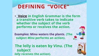 DEFINING “VOICE”
• Voice in English Grammar is the form
a transitive verb takes to indicate
whether the subject of the verb
performs or receives the action.
Examples: Minu waters the plants. (The
subject Minu performs an action).
The lolly is eaten by Vinu. (The
subject
lolly receives the action).
 