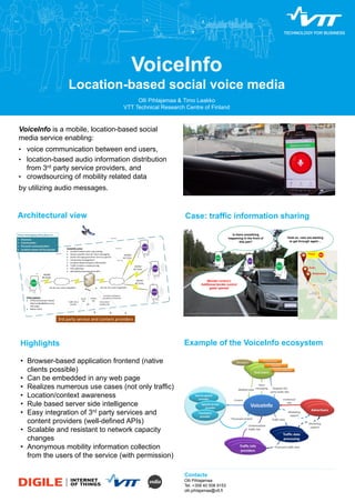 VoiceInfo 
Location-based social voice media 
Olli Pihlajamaa & Timo Laakko 
VTT Technical Research Centre of Finland 
VoiceInfo is a mobile, location-based social 
media service enabling: 
• voice communication between end users, 
• location-based audio information distribution 
from 3rd party service providers, and 
• crowdsourcing of mobility related data 
by utilizing audio messages. 
Case: traffic information sharing 
[Border control:] 
Additional border control 
gates opened 
Contacts 
Olli Pihlajamaa 
Tel. +358 40 506 9153 
olli.pihlajamaa@vtt.fi 
Is there something 
happening in the front of 
this jam? 
Photo: “Saturday” by Flickr user Mikhail Petrov used under Creative Commons Attribution 2.0 license (CC-BY), modified from the original photo 
Hold on, cars are starting 
to get through again… 
Maiju 
Kake 
Roadrunner 
Map by Google Maps 
Architectural view 
Highlights 
• Browser-based application frontend (native 
clients possible) 
• Can be embedded in any web page 
• Realizes numerous use cases (not only traffic) 
• Location/context awareness 
• Rule based server side intelligence 
• Easy integration of 3rd party services and 
content providers (well-defined APIs) 
• Scalable and resistant to network capacity 
changes 
• Anonymous mobility information collection 
from the users of the service (with permission) 
Example of the VoiceInfo ecosystem 
