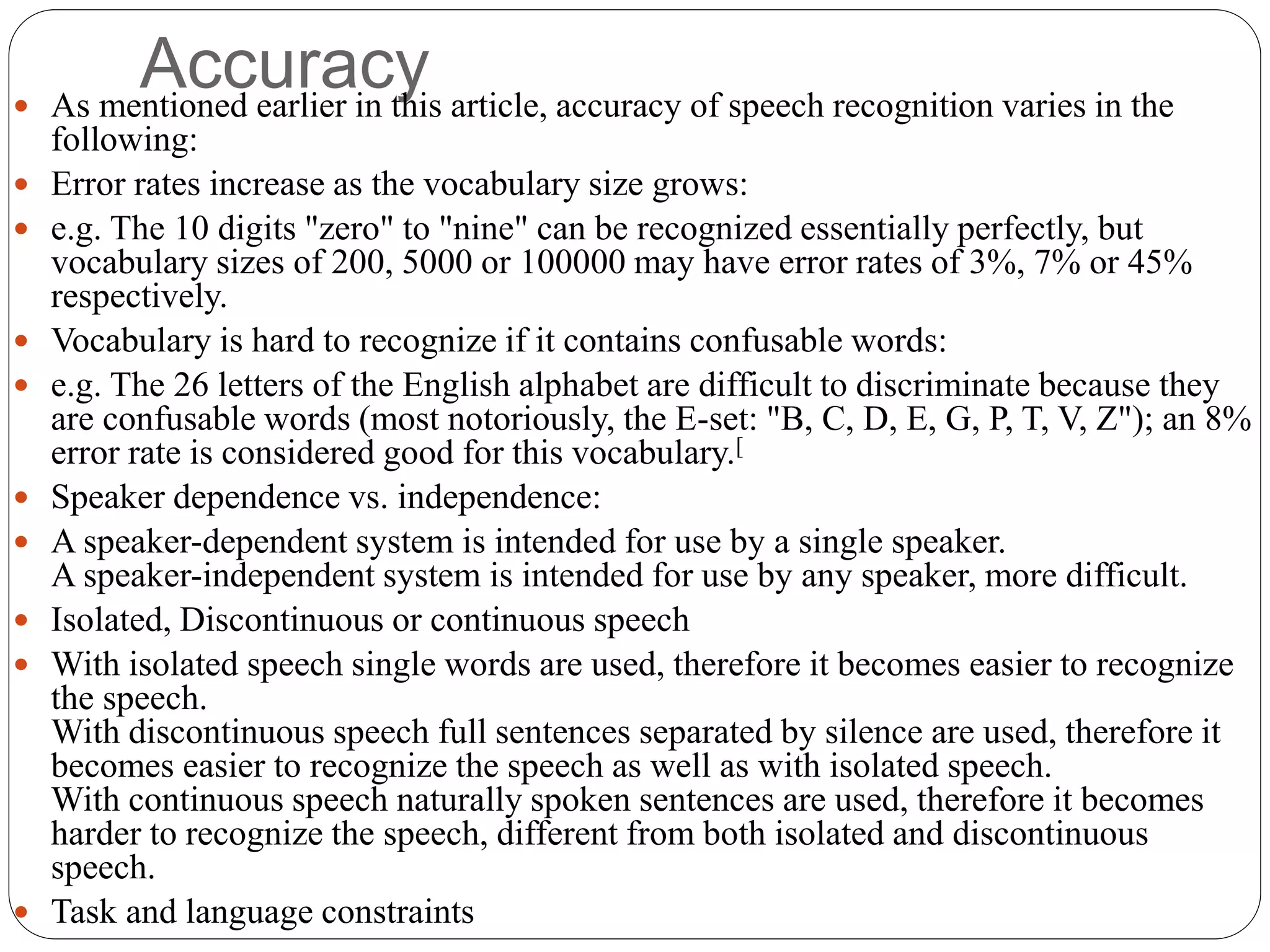 Accuracy As mentioned earlier in this article, accuracy of speech recognition varies in the
following:
 Error rates increase as the vocabulary size grows:
 e.g. The 10 digits "zero" to "nine" can be recognized essentially perfectly, but
vocabulary sizes of 200, 5000 or 100000 may have error rates of 3%, 7% or 45%
respectively.
 Vocabulary is hard to recognize if it contains confusable words:
 e.g. The 26 letters of the English alphabet are difficult to discriminate because they
are confusable words (most notoriously, the E-set: "B, C, D, E, G, P, T, V, Z"); an 8%
error rate is considered good for this vocabulary.[
 Speaker dependence vs. independence:
 A speaker-dependent system is intended for use by a single speaker.
A speaker-independent system is intended for use by any speaker, more difficult.
 Isolated, Discontinuous or continuous speech
 With isolated speech single words are used, therefore it becomes easier to recognize
the speech.
With discontinuous speech full sentences separated by silence are used, therefore it
becomes easier to recognize the speech as well as with isolated speech.
With continuous speech naturally spoken sentences are used, therefore it becomes
harder to recognize the speech, different from both isolated and discontinuous
speech.
 Task and language constraints
 