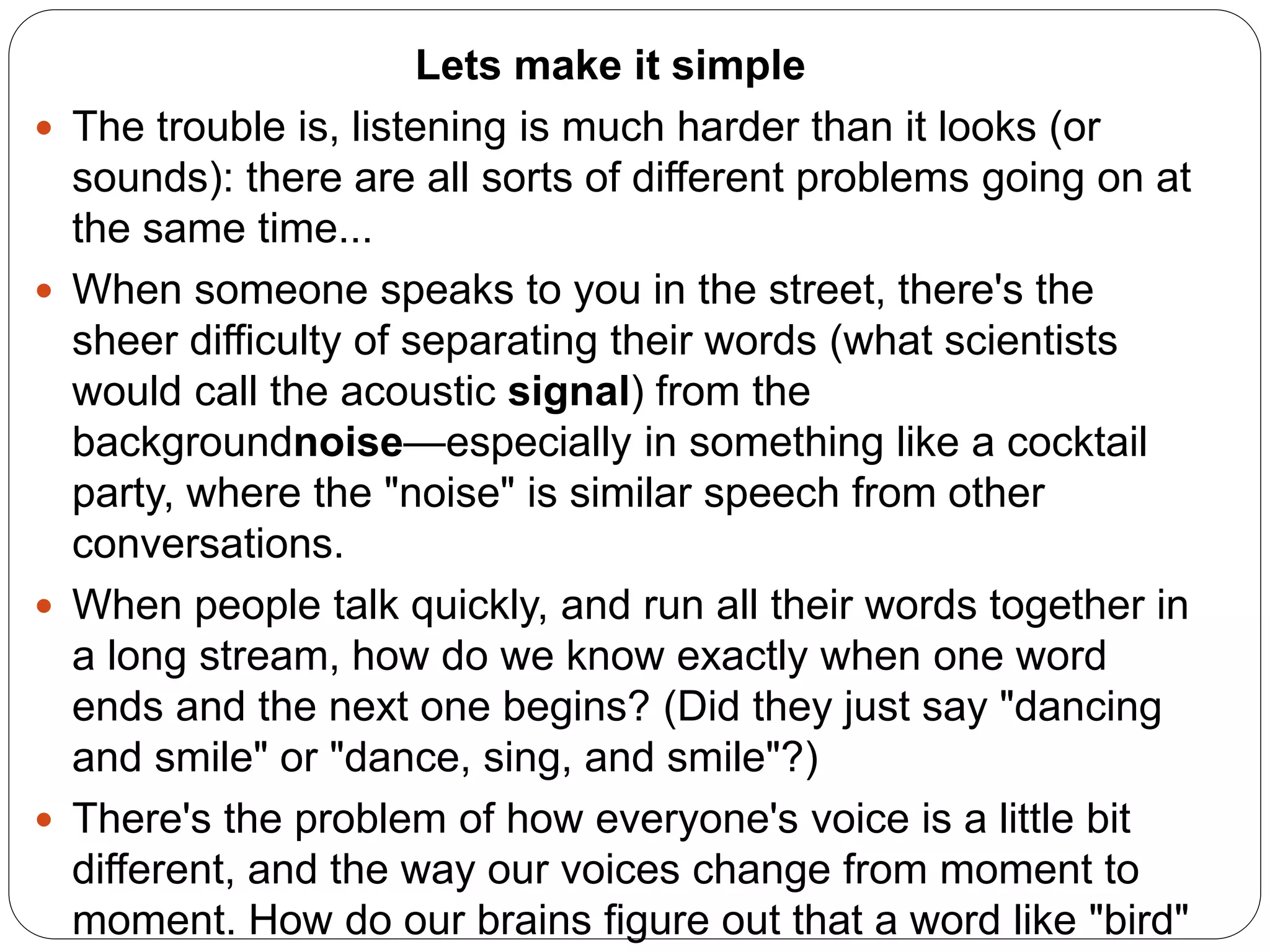 Lets make it simple
 The trouble is, listening is much harder than it looks (or
sounds): there are all sorts of different problems going on at
the same time...
 When someone speaks to you in the street, there's the
sheer difficulty of separating their words (what scientists
would call the acoustic signal) from the
backgroundnoise—especially in something like a cocktail
party, where the "noise" is similar speech from other
conversations.
 When people talk quickly, and run all their words together in
a long stream, how do we know exactly when one word
ends and the next one begins? (Did they just say "dancing
and smile" or "dance, sing, and smile"?)
 There's the problem of how everyone's voice is a little bit
different, and the way our voices change from moment to
moment. How do our brains figure out that a word like "bird"
 