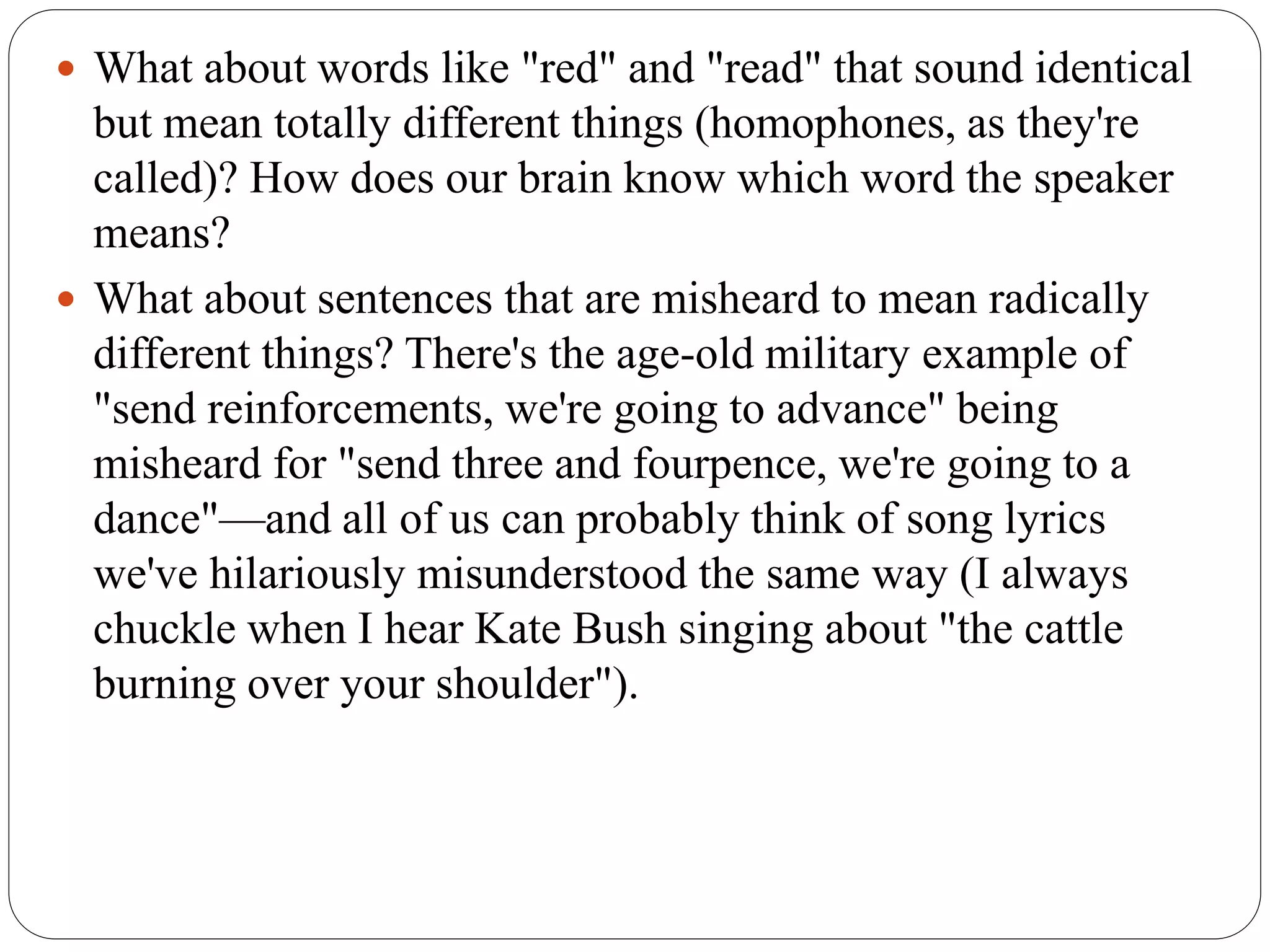  What about words like "red" and "read" that sound identical
but mean totally different things (homophones, as they're
called)? How does our brain know which word the speaker
means?
 What about sentences that are misheard to mean radically
different things? There's the age-old military example of
"send reinforcements, we're going to advance" being
misheard for "send three and fourpence, we're going to a
dance"—and all of us can probably think of song lyrics
we've hilariously misunderstood the same way (I always
chuckle when I hear Kate Bush singing about "the cattle
burning over your shoulder").
 