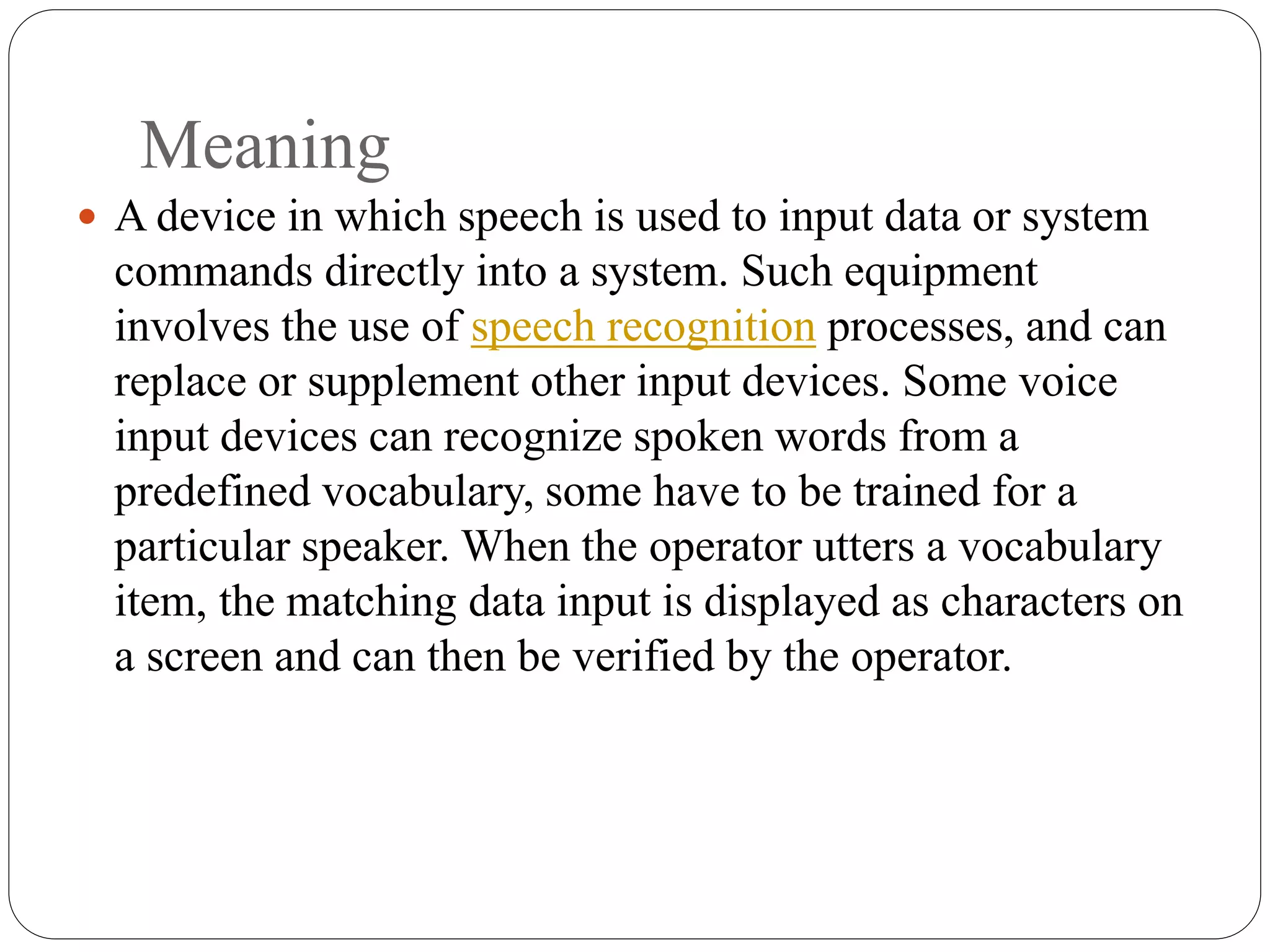 Meaning
 A device in which speech is used to input data or system
commands directly into a system. Such equipment
involves the use of speech recognition processes, and can
replace or supplement other input devices. Some voice
input devices can recognize spoken words from a
predefined vocabulary, some have to be trained for a
particular speaker. When the operator utters a vocabulary
item, the matching data input is displayed as characters on
a screen and can then be verified by the operator.
 