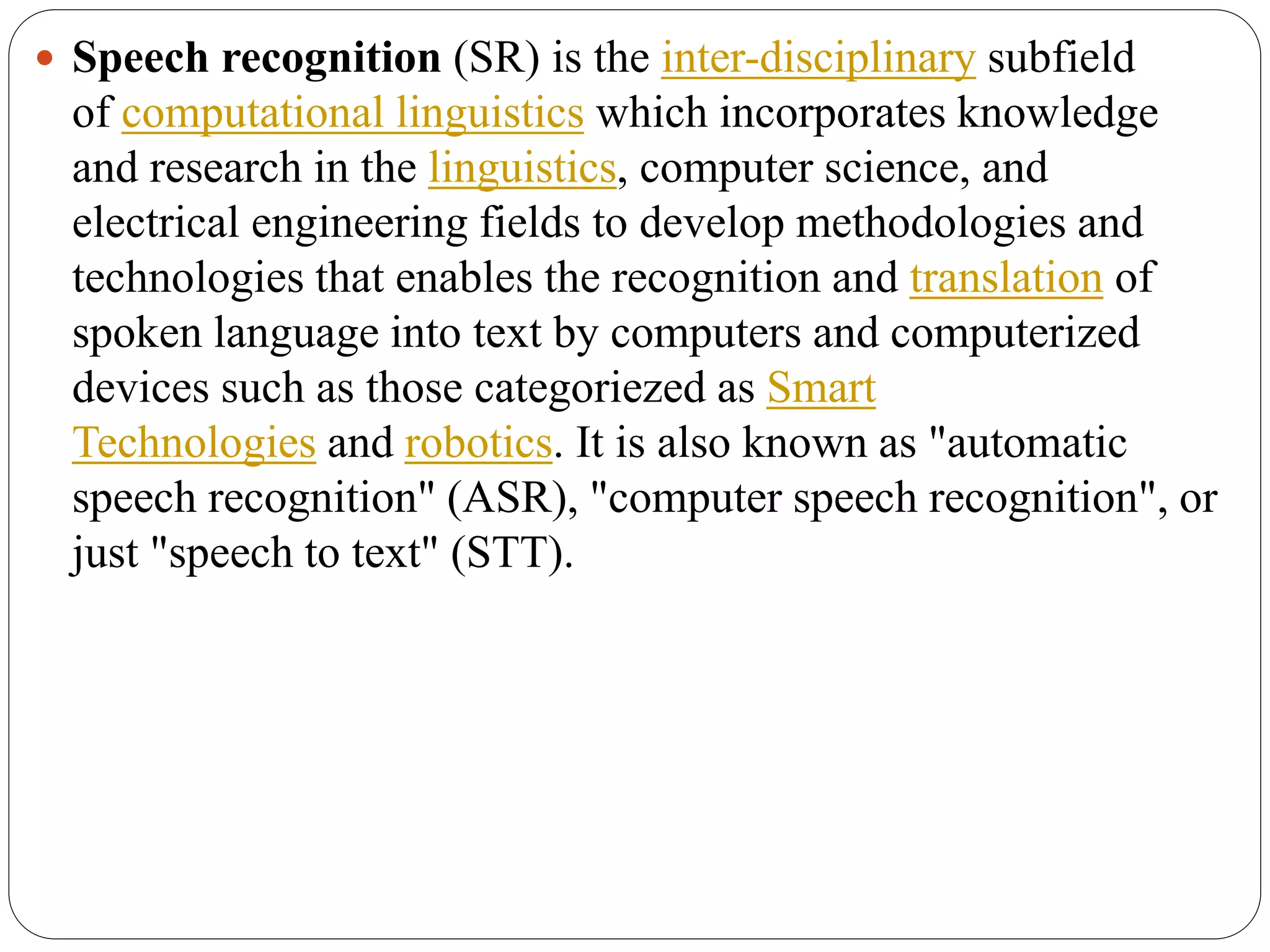  Speech recognition (SR) is the inter-disciplinary subfield
of computational linguistics which incorporates knowledge
and research in the linguistics, computer science, and
electrical engineering fields to develop methodologies and
technologies that enables the recognition and translation of
spoken language into text by computers and computerized
devices such as those categoriezed as Smart
Technologies and robotics. It is also known as "automatic
speech recognition" (ASR), "computer speech recognition", or
just "speech to text" (STT).
 