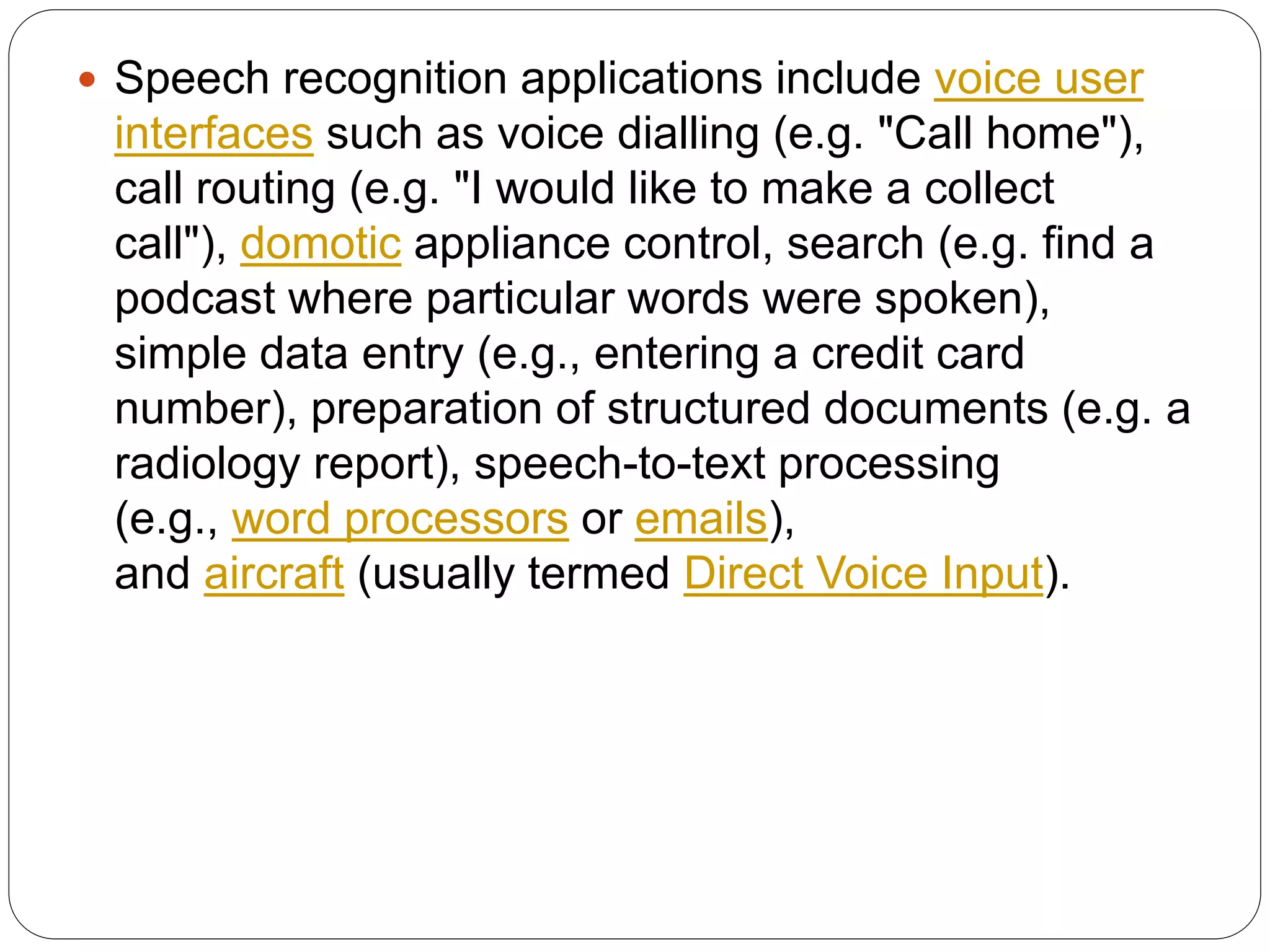  Speech recognition applications include voice user
interfaces such as voice dialling (e.g. "Call home"),
call routing (e.g. "I would like to make a collect
call"), domotic appliance control, search (e.g. find a
podcast where particular words were spoken),
simple data entry (e.g., entering a credit card
number), preparation of structured documents (e.g. a
radiology report), speech-to-text processing
(e.g., word processors or emails),
and aircraft (usually termed Direct Voice Input).
 