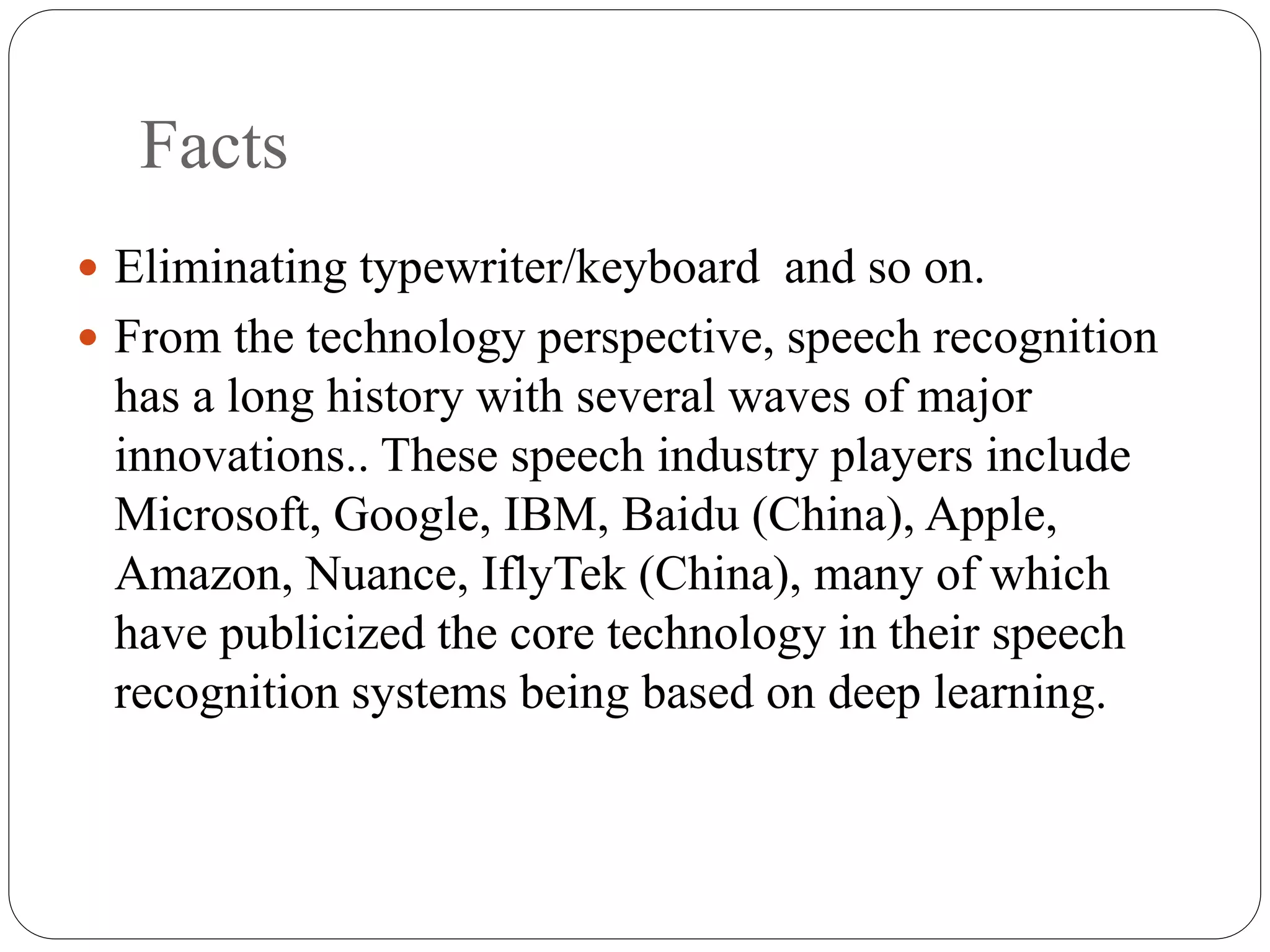 Facts
 Eliminating typewriter/keyboard and so on.
 From the technology perspective, speech recognition
has a long history with several waves of major
innovations.. These speech industry players include
Microsoft, Google, IBM, Baidu (China), Apple,
Amazon, Nuance, IflyTek (China), many of which
have publicized the core technology in their speech
recognition systems being based on deep learning.
 