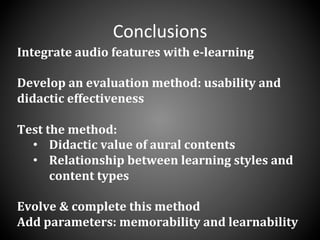 Conclusions	
  
Integrate	
  audio	
  features	
  with	
  e-­‐learning	
  	
  
	
  
Develop	
  an	
  evaluation	
  method:	
  usability	
  and	
  
didactic	
  effectiveness	
  
	
  
Test	
  the	
  method:	
  	
  
•  Didactic	
  value	
  of	
  aural	
  contents	
  
•  Relationship	
  between	
  learning	
  styles	
  and	
  
content	
  types	
  
	
  
Evolve	
  &	
  complete	
  this	
  method	
  	
  
Add	
  parameters:	
  memorability	
  and	
  learnability	
  
 
