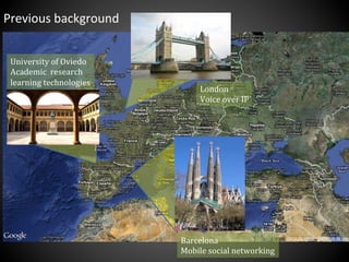 Previous	
  background	
  
Barcelona	
  
Mobile	
  social	
  networking	
  
London	
  
Voice	
  over	
  IP	
  
University	
  of	
  Oviedo	
  
Academic	
  	
  research	
  
learning	
  technologies	
  
 
