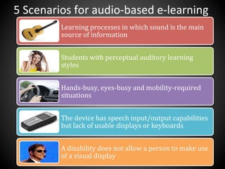 Learning	
  processes	
  in	
  which	
  sound	
  is	
  the	
  main	
  
source	
  of	
  information	
  
Students	
  with	
  perceptual	
  auditory	
  learning	
  
styles	
  
Hands-­‐busy,	
  eyes-­‐busy	
  and	
  mobility-­‐required	
  
situations	
  
The	
  device	
  has	
  speech	
  input/output	
  capabilities	
  
but	
  lack	
  of	
  usable	
  displays	
  or	
  keyboards	
  
A	
  disability	
  does	
  not	
  allow	
  a	
  person	
  to	
  make	
  use	
  
of	
  a	
  visual	
  display	
  
5	
  Scenarios	
  for	
  audio-­‐based	
  e-­‐learning	
  
 