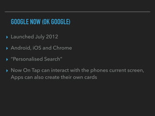 GOOGLE NOW (OK GOOGLE)
▸ Launched July 2012
▸ Android, iOS and Chrome
▸ “Personalised Search”
▸ Now On Tap can interact with the phones current screen,
Apps can also create their own cards
 