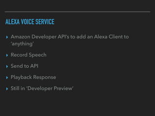 ALEXA VOICE SERVICE
▸ Amazon Developer API’s to add an Alexa Client to
‘anything’
▸ Record Speech
▸ Send to API
▸ Playback Response
▸ Still in ‘Developer Preview’
 