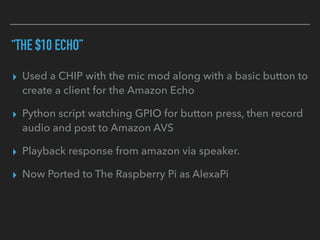 “THE $10 ECHO”
▸ Used a CHIP with the mic mod along with a basic button to
create a client for the Amazon Echo
▸ Python script watching GPIO for button press, then record
audio and post to Amazon AVS
▸ Playback response from amazon via speaker.
▸ Now Ported to The Raspberry Pi as AlexaPi
 