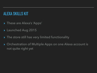 ALEXA SKILLS KIT
▸ These are Alexa’s ‘Apps’
▸ Launched Aug 2015
▸ The store still has very limited functionality
▸ Orchestration of Multiple Apps on one Alexa account is
not quite right yet
 