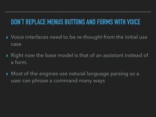 DON’T REPLACE MENUS BUTTONS AND FORMS WITH VOICE
▸ Voice interfaces need to be re-thought from the initial use
case
▸ Right now the base model is that of an assistant instead of
a form.
▸ Most of the engines use natural language parsing so a
user can phrase a command many ways
 