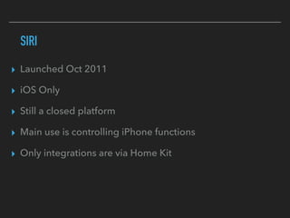 SIRI
▸ Launched Oct 2011
▸ iOS Only
▸ Still a closed platform
▸ Main use is controlling iPhone functions
▸ Only integrations are via Home Kit
 