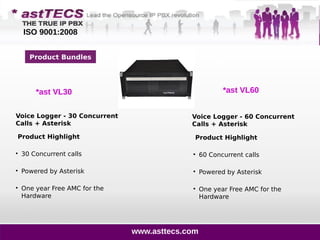 Product Bundles
*ast VL30
Product Highlight

60 Concurrent calls

Powered by Asterisk

One year Free AMC for the
Hardware
Product Highlight

30 Concurrent calls

Powered by Asterisk

One year Free AMC for the
Hardware
Voice Logger - 30 Concurrent
Calls + Asterisk
Voice Logger - 60 Concurrent
Calls + Asterisk
*ast VL60
www.asttecs.com
ISO 9001:2008
 