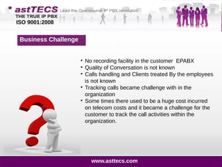 1200 Customers Calls
on Day 2 Day Basis
Business Challenge

No recording facility in the customer EPABX

Quality of Conversation is not known

Calls handling and Clients treated By the employees
is not known

Tracking calls became challenge with in the
organization

Some times there used to be a huge cost incurred
on telecom costs and it became a challenge for the
customer to track the call activities within the
organization.
ISO 9001:2008
www.asttecs.com
 
