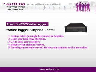 1200 Customers Calls
on Day 2 Day Basis
Business Challenge
ISO 9001:2008
About *astTECS Voice Logger
“Voice logger Surprise Facts”
1. Capture details you might have missed or forgotten.
2. Coach your team more effectively.
3. Get to know your customers.
4. Enhance your product or service.
5. Provide great customer service. See how your customer service has evolved.
www.asttecs.com
 