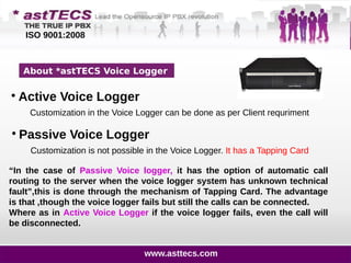 About *astTECS Voice Logger
Customization in the Voice Logger can be done as per Client requriment

Active Voice Logger
“In the case of Passive Voice logger, it has the option of automatic call
routing to the server when the voice logger system has unknown technical
fault”,this is done through the mechanism of Tapping Card. The advantage
is that ,though the voice logger fails but still the calls can be connected.
Where as in Active Voice Logger if the voice logger fails, even the call will
be disconnected.

Passive Voice Logger
Customization is not possible in the Voice Logger. It has a Tapping Card
ISO 9001:2008
www.asttecs.com
 