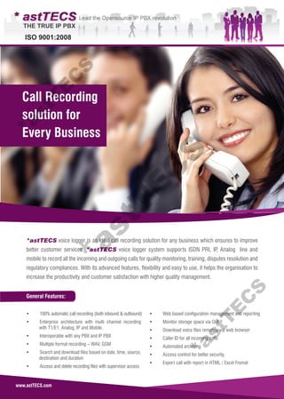 www.astTECS.com
General Features:
*astTECS voice logger is an ideal call recording solution for any business which ensures to improve
better customer services. *astTECS voice logger system supports ISDN PRI, IP, Analog line and
mobile to record all the incoming and outgoing calls for quality monitoring, training, disputes resolution and
regulatory compliances. With its advanced features, flexibility and easy to use, it helps the organisation to
increase the productivity and customer satisfaction with higher quality management.
• 100% automatic call recording (both inbound & outbound)
• Enterprise architecture with multi channel recording
with T1/E1, Analog, IP and Mobile.
• Interoperable with any PBX and IP PBX
• Multiple format recording – WAV, GSM
• Search and download files based on date, time, source,
destination and duration
• Access and delete recording files with supervisor access
• Web based configuration management and reporting
• Monitor storage space via GUI
• Download voice files remotely via web browser
• Caller ID for all incoming calls
• Automated archiving
• Access control for better security.
• Export call with report in HTML / Excel Fromat
Call Recording
solution for
Every Business
*astT
E
C
S*astT
E
C
S*astT
E
C
S
 
