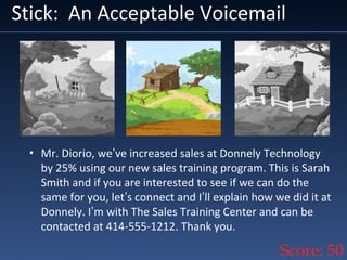 Stick: An Acceptable Voicemail
• Mr. Diorio, we’ve increased sales at Donnely Technology
by 25% using our new sales training program. This is Sarah
Smith and if you are interested to see if we can do the
same for you, let’s connect and I’ll explain how we did it at
Donnely. I’m with The Sales Training Center and can be
contacted at 414-555-1212. Thank you.
Score: 50
 