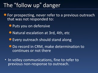 The “follow up” danger
• In volley communications, fine to refer to
previous non-response to outreach.
For prospecting, never refer to a previous outreach
that was not responded to:
Puts you on defensive
Natural escalation at 3rd, 4th, etc
Every outreach should stand along
Do record in CRM, make determination to
continues or not there
 