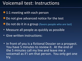 Voicemail test: Instructions
• In front of you is a fictional Dossier on a prospect.
You have 5 minutes to review it. At the end of
the 5 minutes call my line and leave me a
voicemail as if I am that person. You only get one
try.
1:1 meeting with each person
Do not give advanced notice for the test
Do not do it in a group (favors people who are last)
• Measure all people as quickly as possible
• Give written instructions:
 