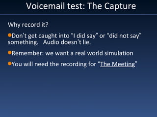 Why record it?
Don’t get caught into “I did say” or “did not say”
something. Audio doesn’t lie.
Remember: we want a real world simulation
You will need the recording for “The Meeting”
Voicemail test: The Capture
 
