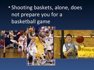 • Shooting baskets, alone, does
not prepare you for a
basketball game
 