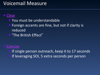 Voicemail Measure
• Clear
• You must be understandable
• Foreign accents are fine, but not if clarity is
reduced
• “The British Effect”
• Concise
• If single person outreach, keep it to 17 seconds
• If leveraging SOI, 5 extra seconds per person
 