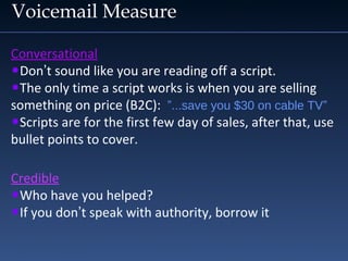 Voicemail Measure
Conversational
•Don’t sound like you are reading off a script.
•The only time a script works is when you are selling
something on price (B2C): ”...save you $30 on cable TV”
•Scripts are for the first few day of sales, after that, use
bullet points to cover.
Credible
•Who have you helped?
•If you don’t speak with authority, borrow it
 